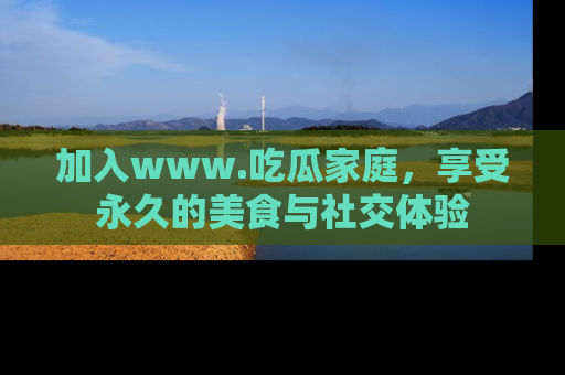 加入www.吃瓜家庭，享受永久的美食与社交体验