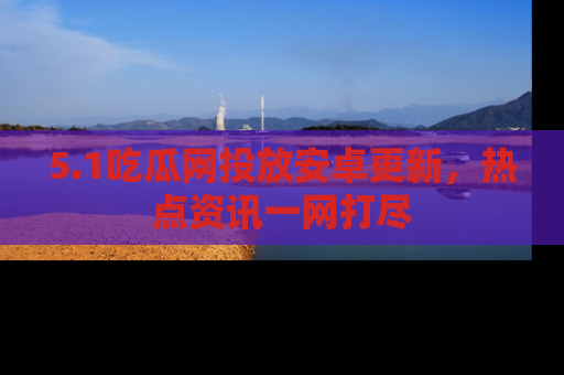 5.1吃瓜网投放安卓更新,热点资讯一网打尽