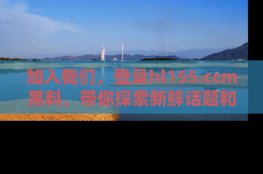 加入我们，登录hl155.ccm黑料，带你探索新鲜话题和黑料趣事！