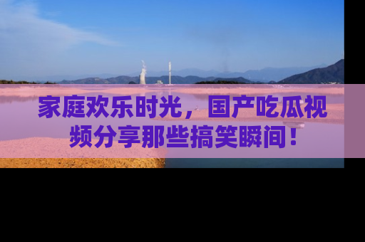 家庭欢乐时光，国产吃瓜视频分享那些搞笑瞬间！