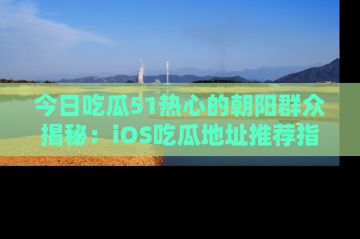 今日吃瓜51热心的朝阳群众揭秘：iOS吃瓜地址推荐指南！