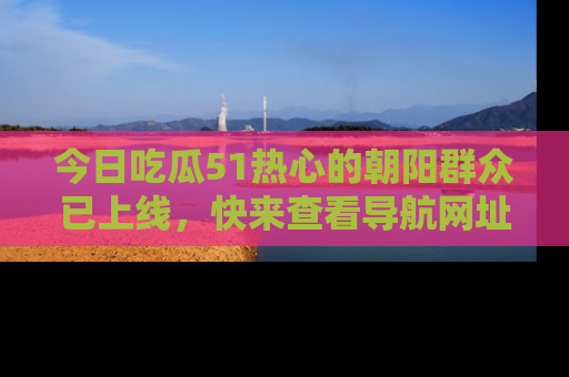 今日吃瓜51热心的朝阳群众已上线，快来查看导航网址，获取最新吃瓜资讯！