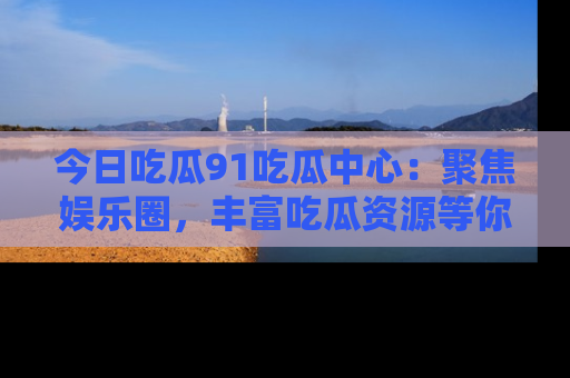 今日吃瓜91吃瓜中心：聚焦娱乐圈，丰富吃瓜资源等你解锁