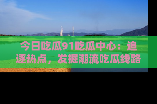 今日吃瓜91吃瓜中心：追逐热点，发掘潮流吃瓜线路！