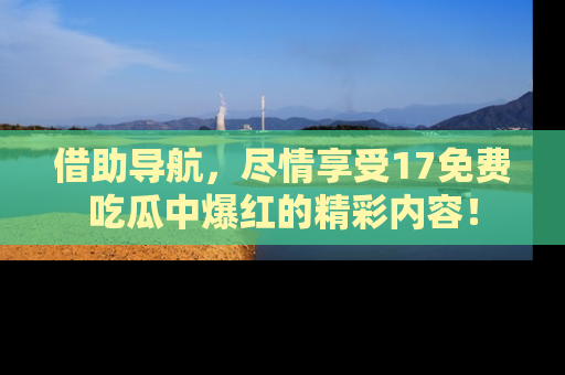 借助导航，尽情享受17免费吃瓜中爆红的精彩内容！
