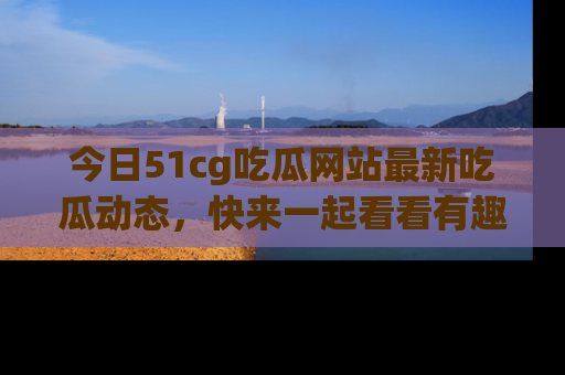 今日51cg吃瓜网站最新吃瓜动态，快来一起看看有趣的事情！