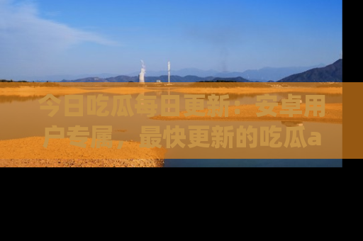 今日吃瓜每日更新：安卓用户专属，最快更新的吃瓜app值得拥有。