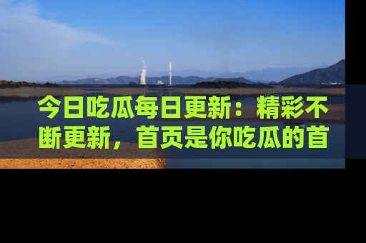 今日吃瓜每日更新：精彩不断更新，首页是你吃瓜的首选！