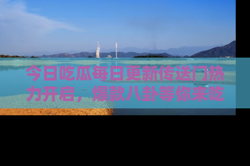 今日吃瓜每日更新传送门热力开启，爆款八卦等你来吃瓜