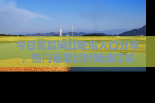 今日吃瓜网红吃瓜入口分享，热门话题随时随地吃瓜