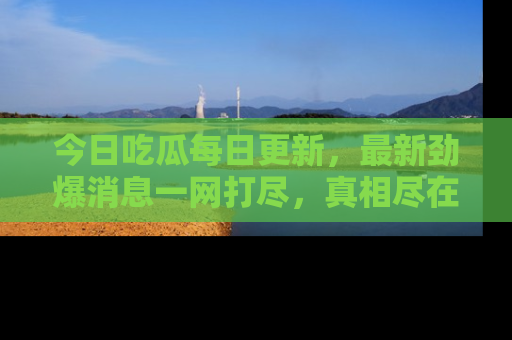 今日吃瓜每日更新，最新劲爆消息一网打尽，真相尽在其中！