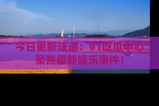 今日更新速递：91吃瓜中心聚焦最新娱乐事件！