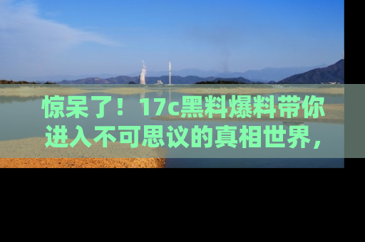 惊呆了！17c黑料爆料带你进入不可思议的真相世界，赶快看链接！