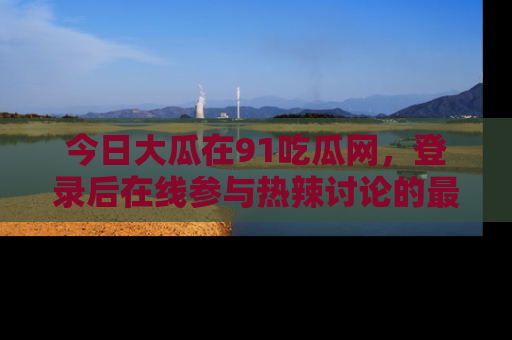 今日大瓜在91吃瓜网，登录后在线参与热辣讨论的最佳去处！