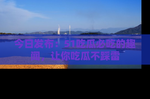 今日发布：51吃瓜必吃的趣闻，让你吃瓜不踩雷