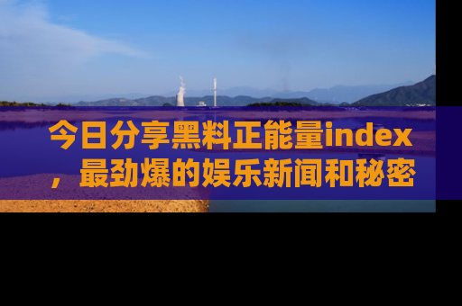 今日分享黑料正能量index，最劲爆的娱乐新闻和秘密等你来发现！