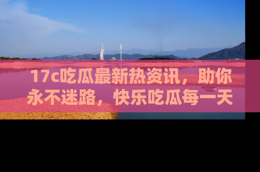 17c吃瓜最新热资讯,助你永不迷路,快乐吃瓜每一天!