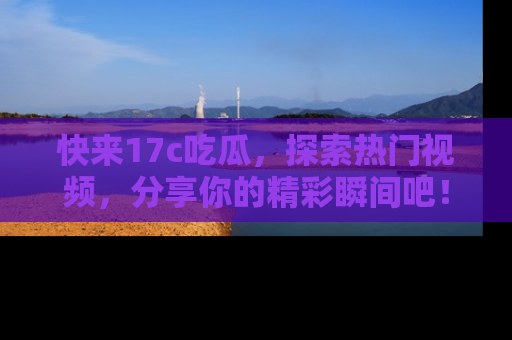 快来17c吃瓜，探索热门视频，分享你的精彩瞬间吧！