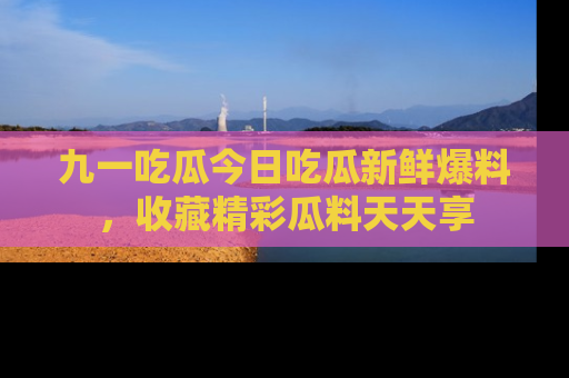 九一吃瓜今日吃瓜新鲜爆料，收藏精彩瓜料天天享