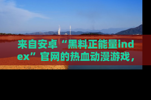 来自安卓“黑料正能量index”官网的热血动漫游戏，聚焦黑料与正能量的精彩时刻