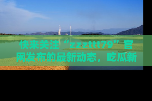 快来关注“zzzttt79”官网发布的最新动态，吃瓜新闻一手掌握，精彩不停！