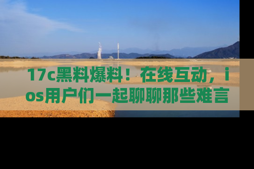 17c黑料爆料!在线互动,ios用户们一起聊聊那些难言之隐吧!