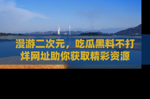 漫游二次元，吃瓜黑料不打烊网址助你获取精彩资源