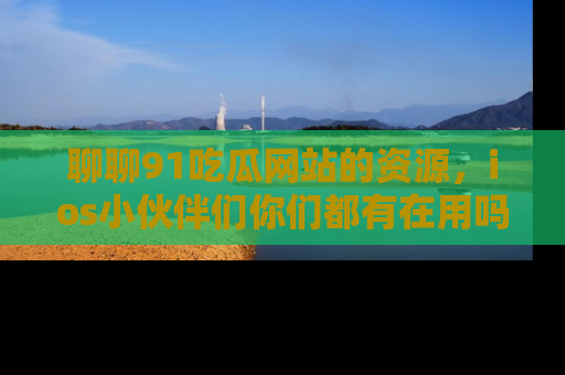 聊聊91吃瓜网站的资源，ios小伙伴们你们都有在用吗？