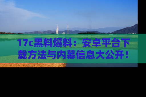 17c黑料爆料:安卓平台下载方法与内幕信息大公开!