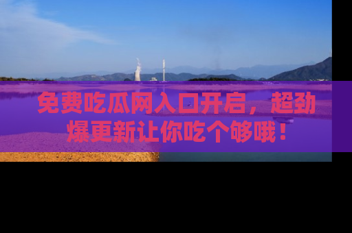 免费吃瓜网入口开启，超劲爆更新让你吃个够哦！