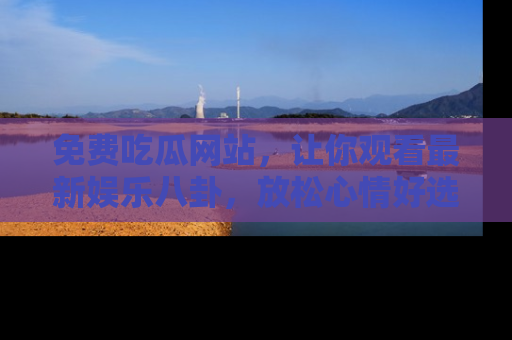 免费吃瓜网站，让你观看最新娱乐八卦，放松心情好选择