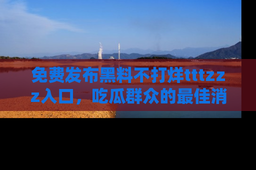 免费发布黑料不打烊tttzzz入口，吃瓜群众的最佳消息平台！