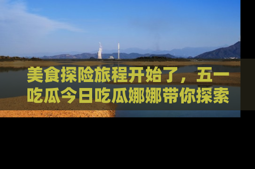 美食探险旅程开始了，五一吃瓜今日吃瓜娜娜带你探索精彩首页线路。