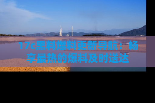 17c黑料爆料更新导航:畅享最热的爆料及时送达