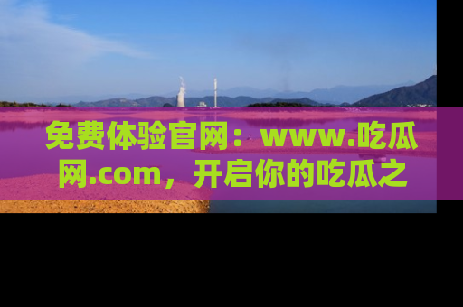 免费体验官网：www.吃瓜网.com，开启你的吃瓜之旅