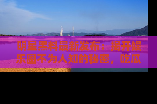 明星黑料最新发布：揭开娱乐圈不为人知的秘密，吃瓜者们请注意！