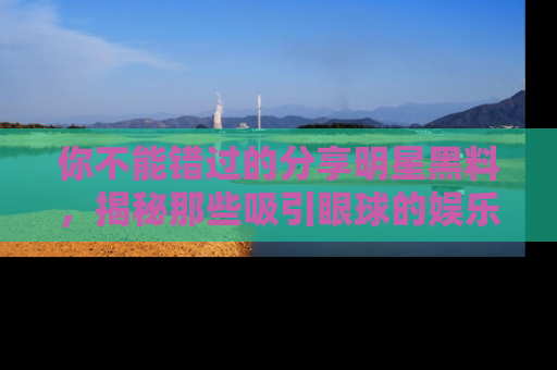 你不能错过的分享明星黑料，揭秘那些吸引眼球的娱乐新闻。