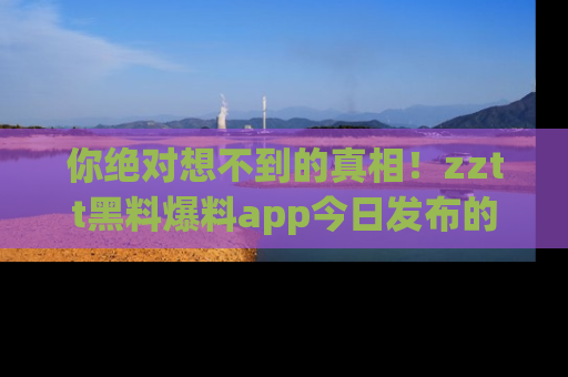 你绝对想不到的真相!zztt黑料爆料app今日发布的黑料让人叫绝!