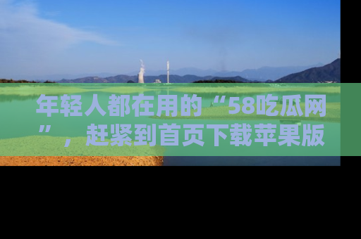 年轻人都在用的“58吃瓜网”，赶紧到首页下载苹果版吧！