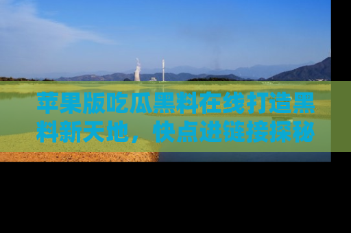 苹果版吃瓜黑料在线打造黑料新天地,快点进链接探秘!