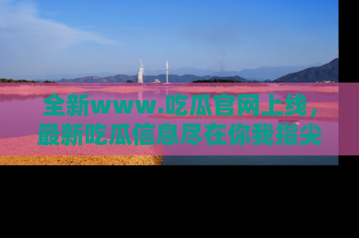 全新www.吃瓜官网上线,最新吃瓜信息尽在你我指尖!
