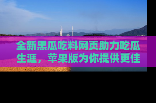 全新黑瓜吃料网页助力吃瓜生涯,苹果版为你提供更佳体验!