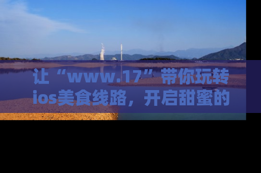 让“www.17”带你玩转ios美食线路,开启甜蜜的吃瓜时光吧!