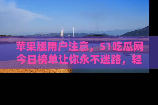 苹果版用户注意,51吃瓜网今日榜单让你永不迷路,轻松吃瓜!