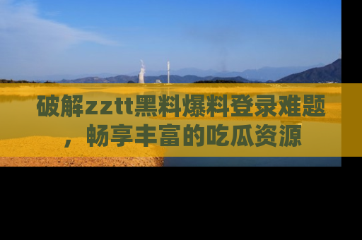 破解zztt黑料爆料登录难题,畅享丰富的吃瓜资源