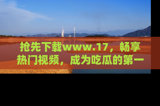 抢先下载www.17,畅享热门视频,成为吃瓜的第一手信息者!