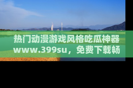 热门动漫游戏风格吃瓜神器www.399su,免费下载畅享精彩
