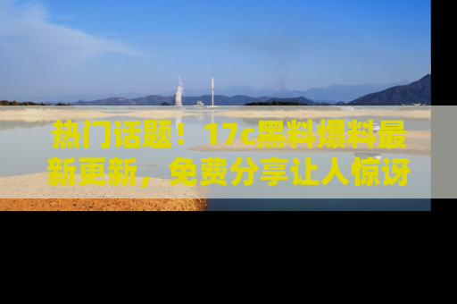 热门话题!17c黑料爆料最新更新,免费分享让人惊讶的事实!