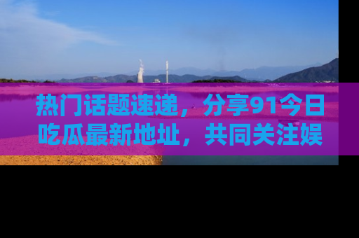 热门话题速递,分享91今日吃瓜最新地址,共同关注娱乐圈的风云变幻!