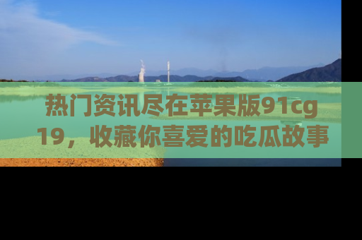 热门资讯尽在苹果版91cg19,收藏你喜爱的吃瓜故事吧!